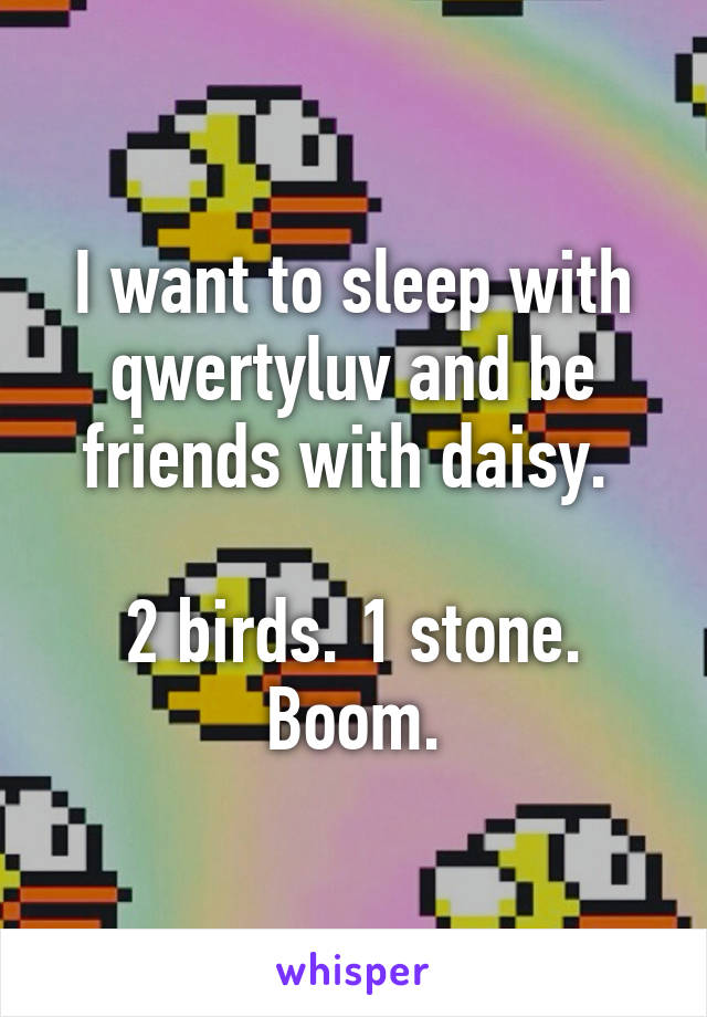 I want to sleep with qwertyluv and be friends with daisy. 

2 birds. 1 stone. Boom.