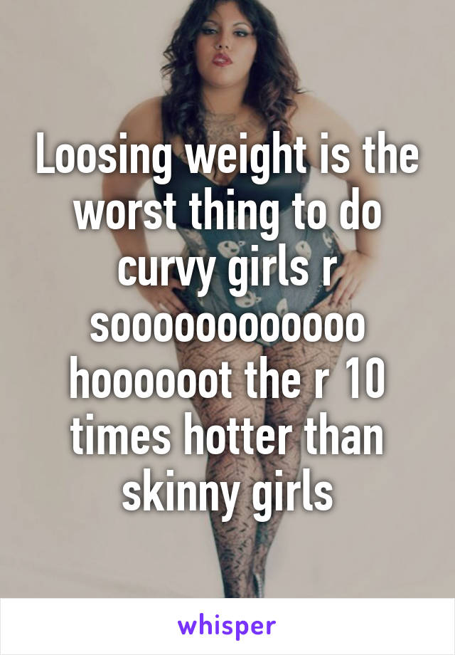 Loosing weight is the worst thing to do curvy girls r soooooooooooo hoooooot the r 10 times hotter than skinny girls