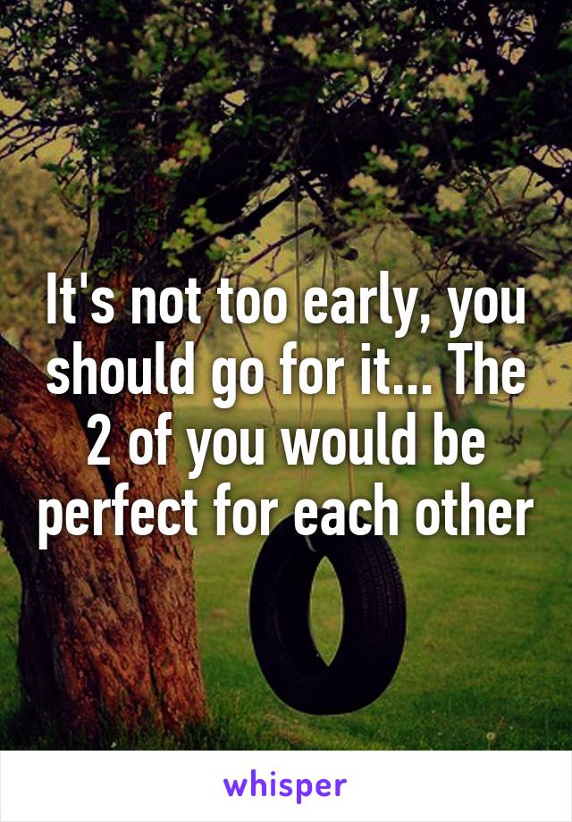 It's not too early, you should go for it... The 2 of you would be perfect for each other