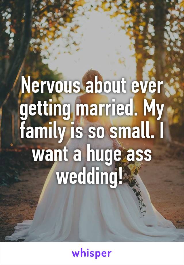 Nervous about ever getting married. My family is so small. I want a huge ass wedding! 