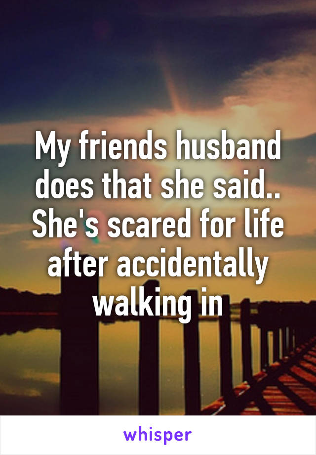 My friends husband does that she said.. She's scared for life after accidentally walking in