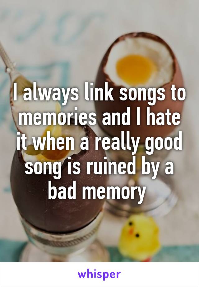 I always link songs to memories and I hate it when a really good song is ruined by a bad memory 