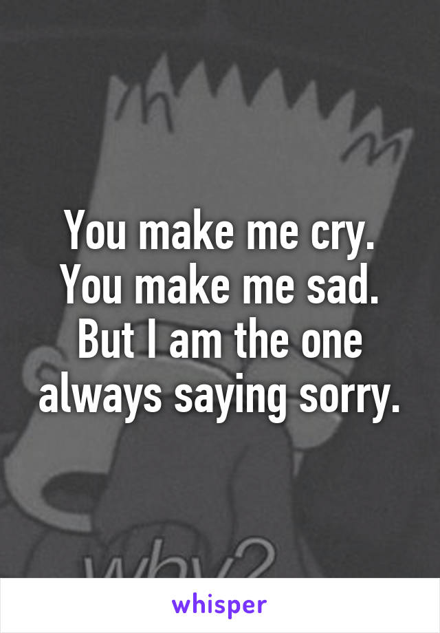 You make me cry.
You make me sad.
But I am the one always saying sorry.