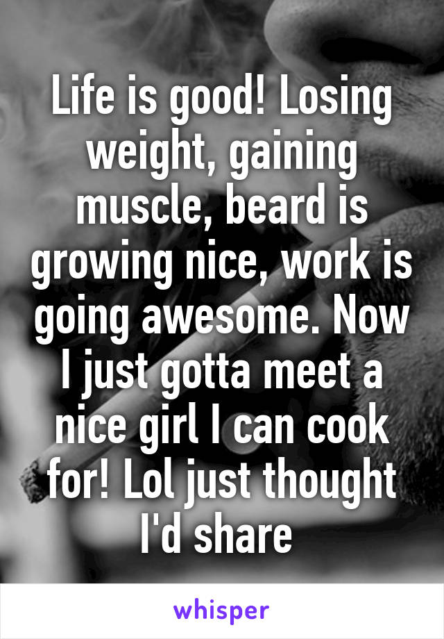 Life is good! Losing weight, gaining muscle, beard is growing nice, work is going awesome. Now I just gotta meet a nice girl I can cook for! Lol just thought I'd share 