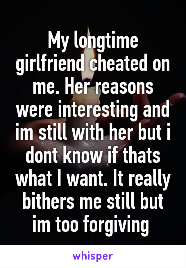 My longtime girlfriend cheated on me. Her reasons were interesting and im still with her but i dont know if thats what I want. It really bithers me still but im too forgiving 