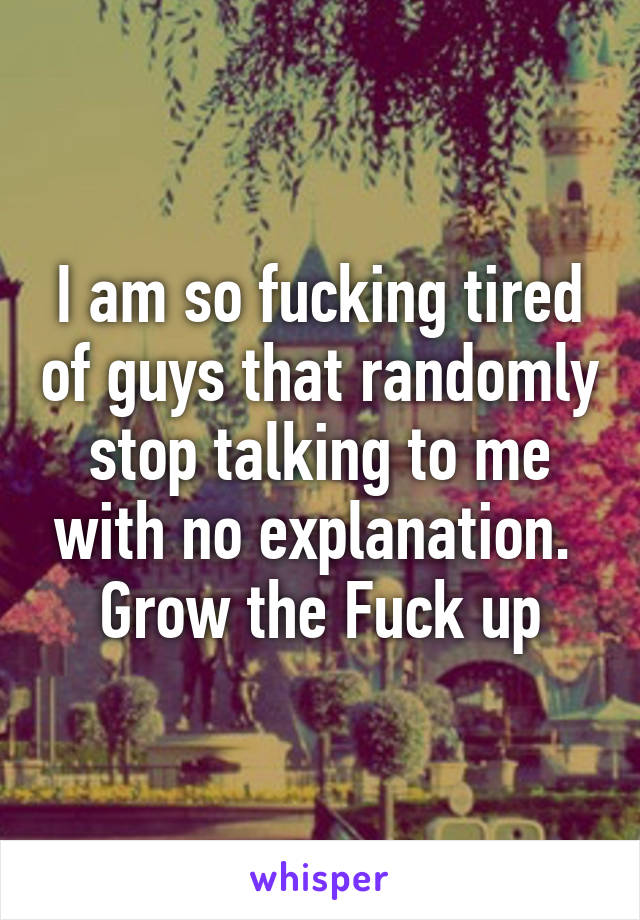 I am so fucking tired of guys that randomly stop talking to me with no explanation.  Grow the Fuck up