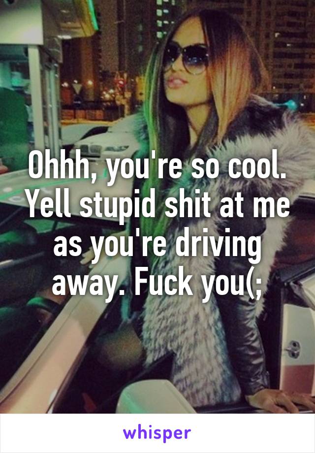 Ohhh, you're so cool. Yell stupid shit at me as you're driving away. Fuck you(;