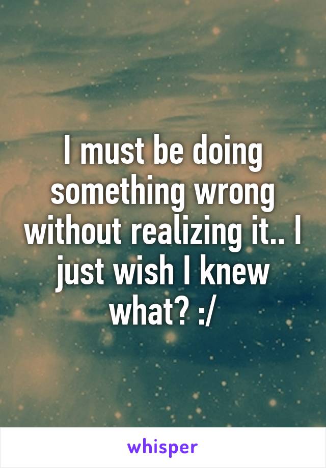 I must be doing something wrong without realizing it.. I just wish I knew what? :/