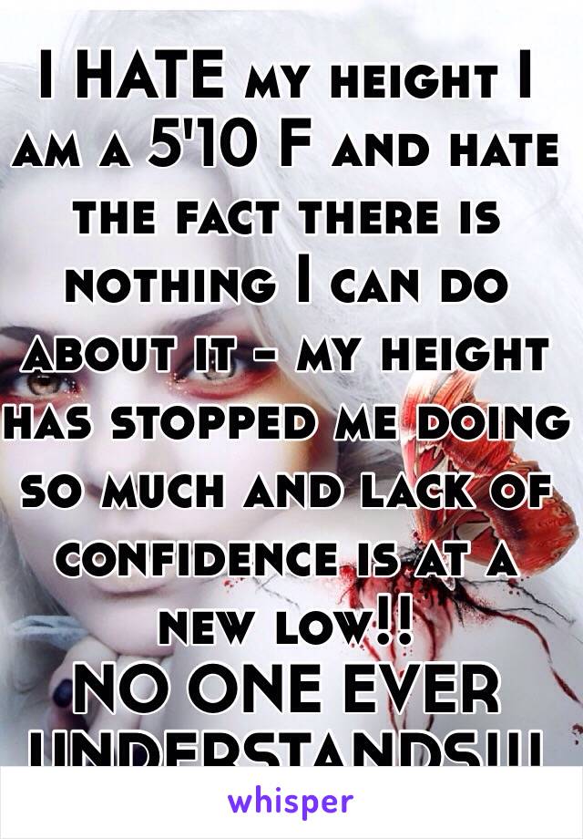 I HATE my height I am a 5'10 F and hate the fact there is nothing I can do about it - my height has stopped me doing so much and lack of confidence is at a new low!!
NO ONE EVER UNDERSTANDS!!!