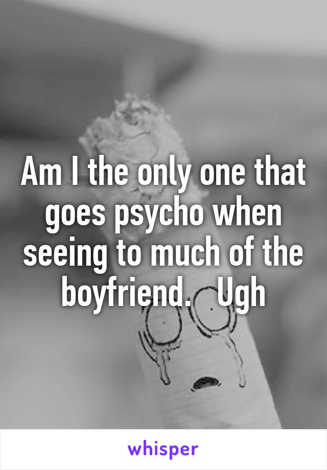 Am I the only one that goes psycho when seeing to much of the boyfriend.   Ugh