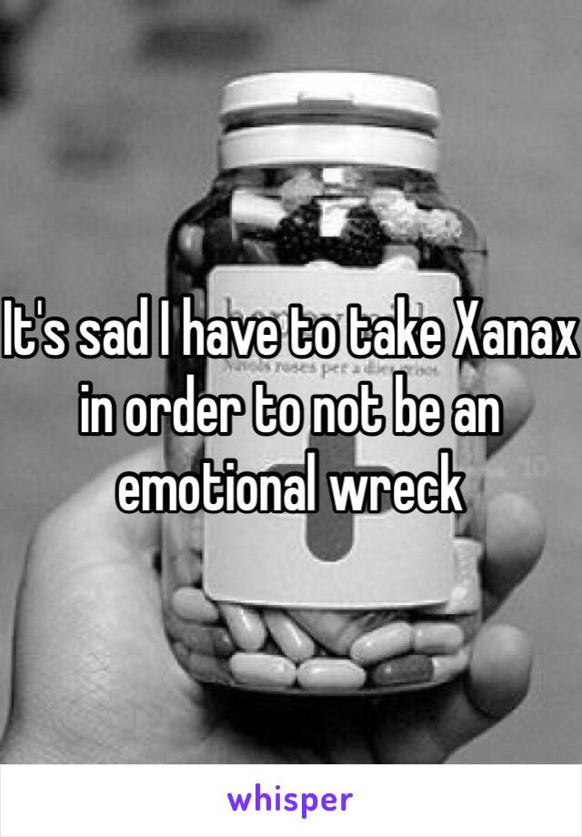 It's sad I have to take Xanax in order to not be an emotional wreck 