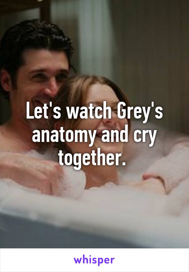 Let's watch Grey's anatomy and cry together. 