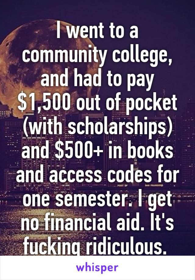 I went to a community college, and had to pay $1,500 out of pocket (with scholarships) and $500+ in books and access codes for one semester. I get no financial aid. It's fucking ridiculous. 