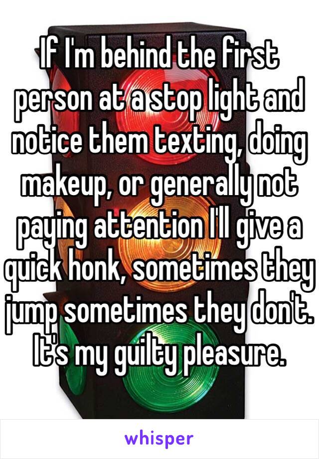 If I'm behind the first person at a stop light and notice them texting, doing makeup, or generally not paying attention I'll give a quick honk, sometimes they jump sometimes they don't. It's my guilty pleasure.