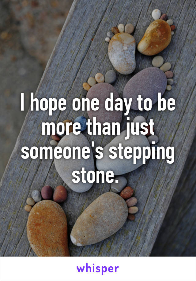 I hope one day to be more than just someone's stepping stone. 