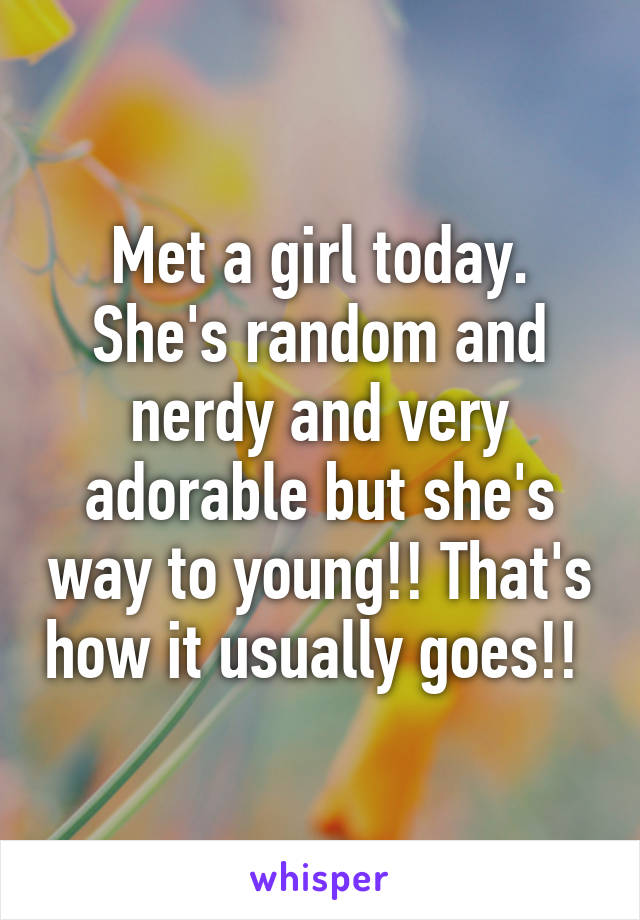 Met a girl today. She's random and nerdy and very adorable but she's way to young!! That's how it usually goes!! 