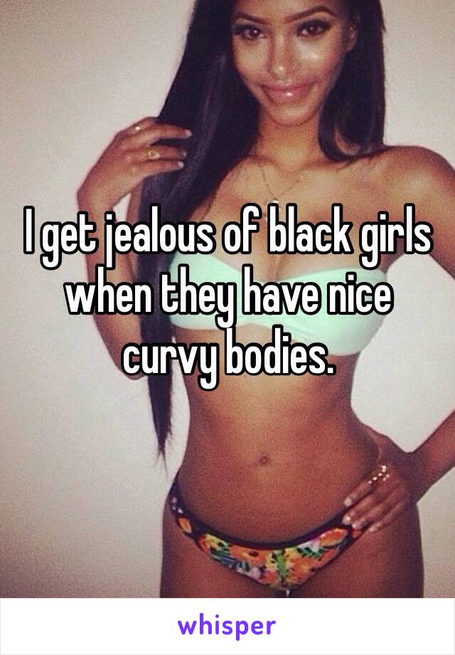 I get jealous of black girls when they have nice 
curvy bodies.