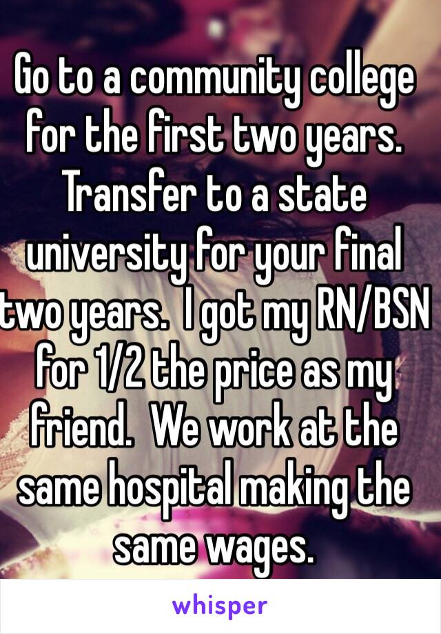 Go to a community college for the first two years.  Transfer to a state university for your final two years.  I got my RN/BSN for 1/2 the price as my friend.  We work at the same hospital making the same wages.  