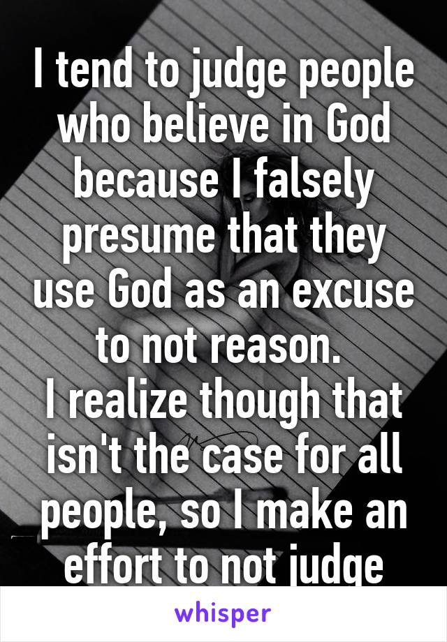 I tend to judge people who believe in God because I falsely presume that they use God as an excuse to not reason. 
I realize though that isn't the case for all people, so I make an effort to not judge