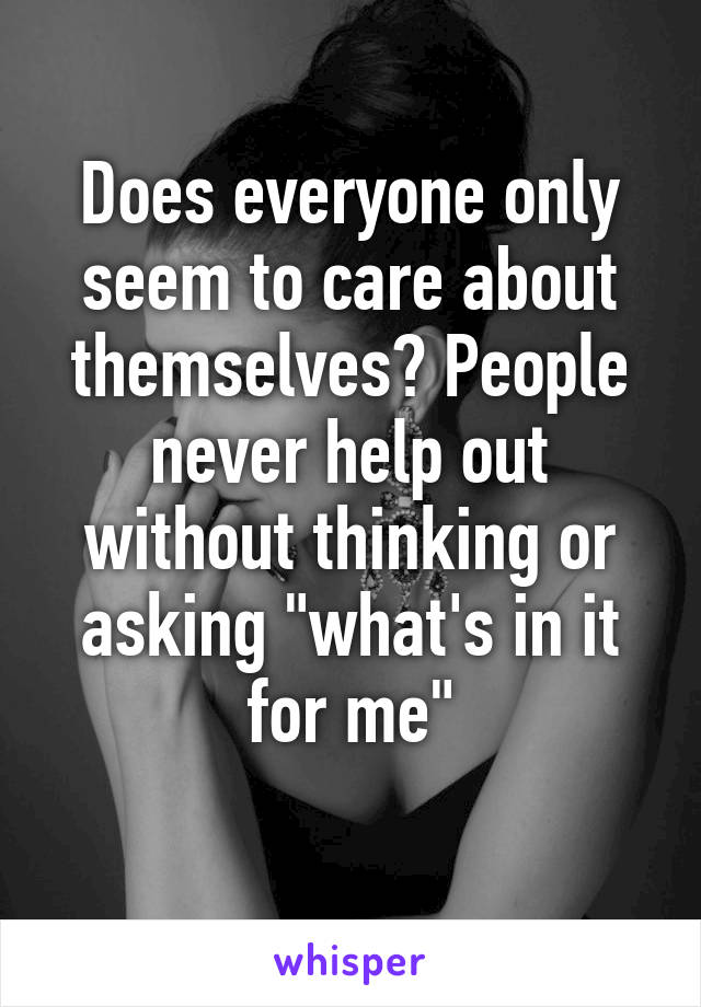 Does everyone only seem to care about themselves? People never help out without thinking or asking "what's in it for me"
