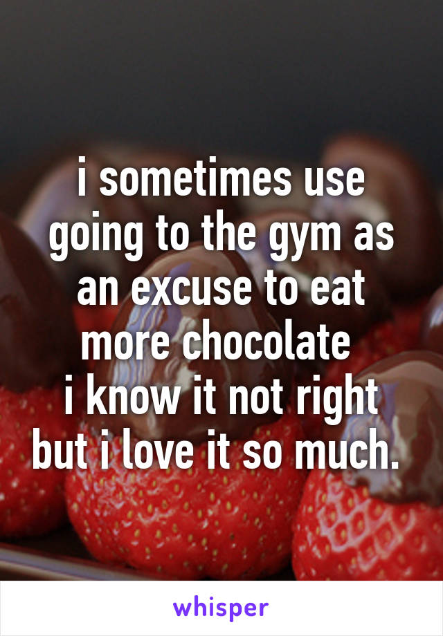 i sometimes use going to the gym as an excuse to eat more chocolate 
i know it not right but i love it so much. 