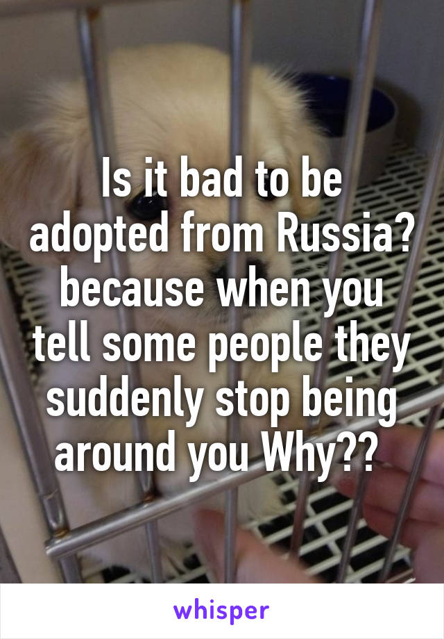 Is it bad to be adopted from Russia? because when you tell some people they suddenly stop being around you Why?? 