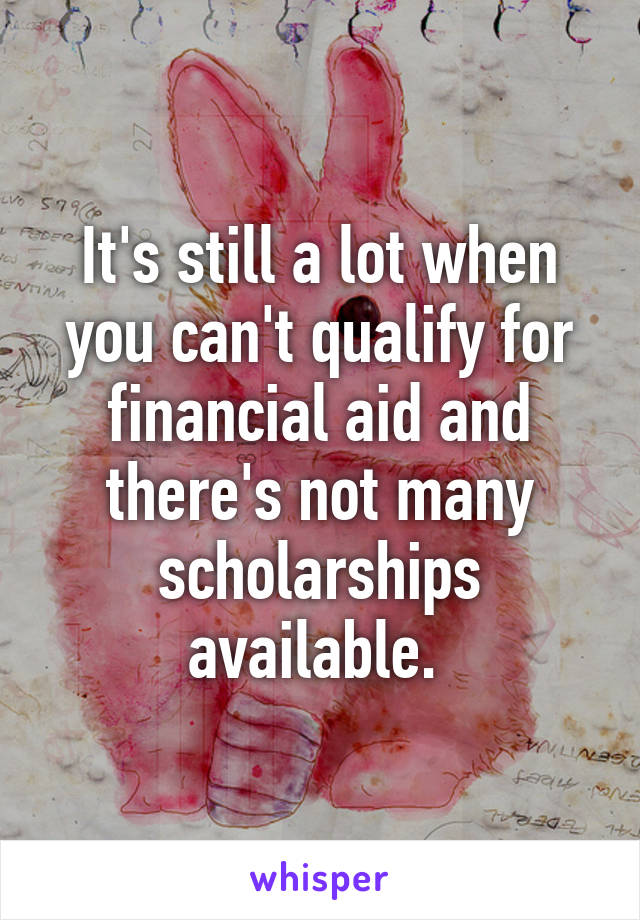 It's still a lot when you can't qualify for financial aid and there's not many scholarships available. 