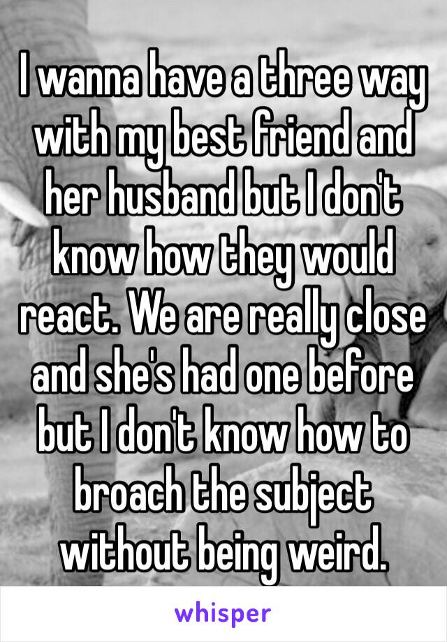 I wanna have a three way with my best friend and her husband but I don't know how they would react. We are really close and she's had one before but I don't know how to broach the subject without being weird. 