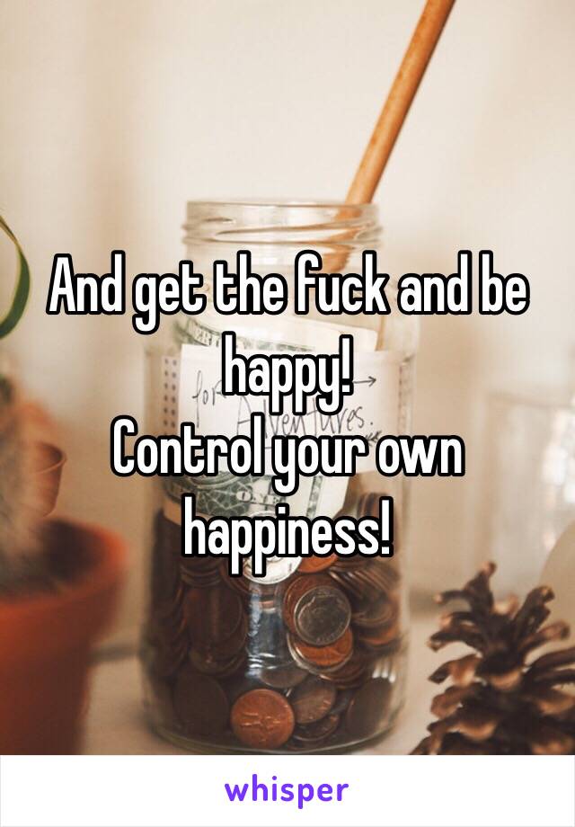 And get the fuck and be happy!
Control your own happiness!