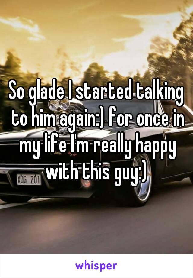 So glade I started talking to him again:) for once in my life I'm really happy with this guy:) 