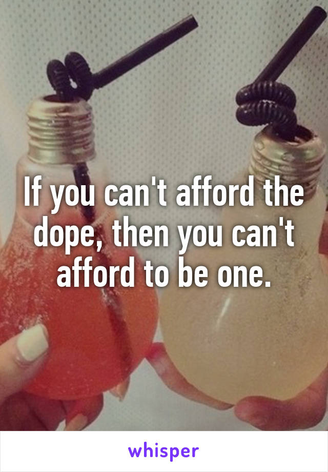 If you can't afford the dope, then you can't afford to be one.