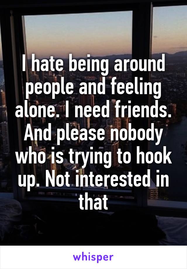 I hate being around people and feeling alone. I need friends. And please nobody who is trying to hook up. Not interested in that