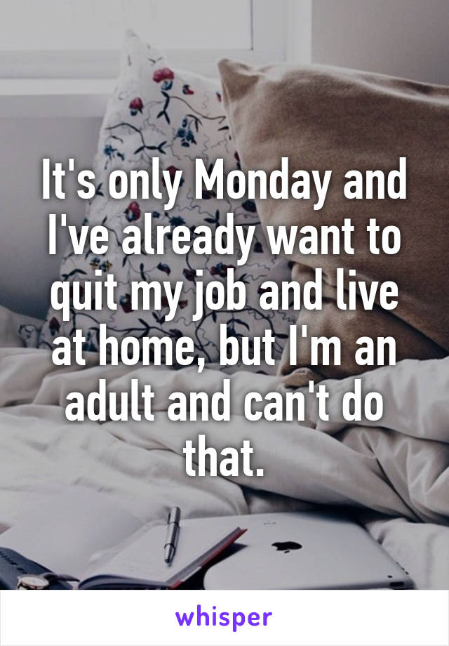 It's only Monday and I've already want to quit my job and live at home, but I'm an adult and can't do that.