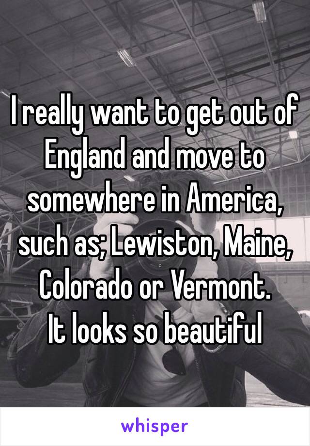 I really want to get out of England and move to somewhere in America, such as; Lewiston, Maine, Colorado or Vermont.
It looks so beautiful 