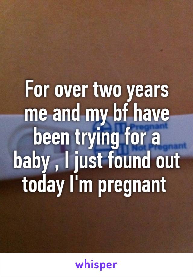 For over two years me and my bf have been trying for a baby , I just found out today I'm pregnant 