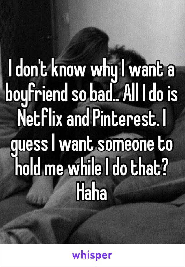 I don't know why I want a boyfriend so bad.. All I do is Netflix and Pinterest. I guess I want someone to hold me while I do that? Haha