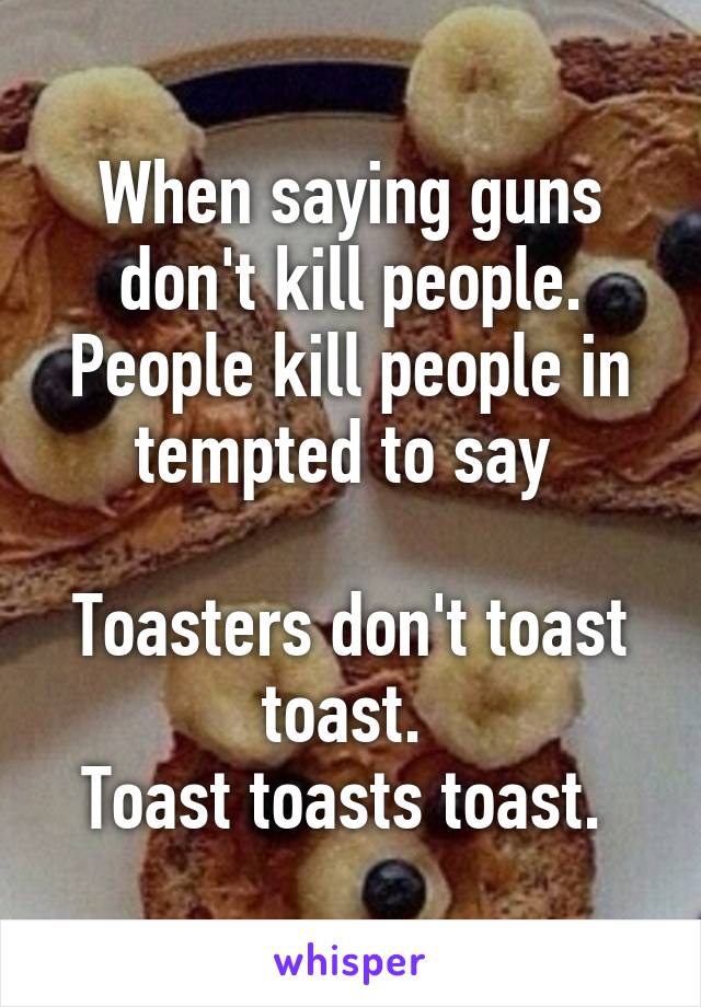 When saying guns don't kill people. People kill people in tempted to say 

Toasters don't toast toast. 
Toast toasts toast. 