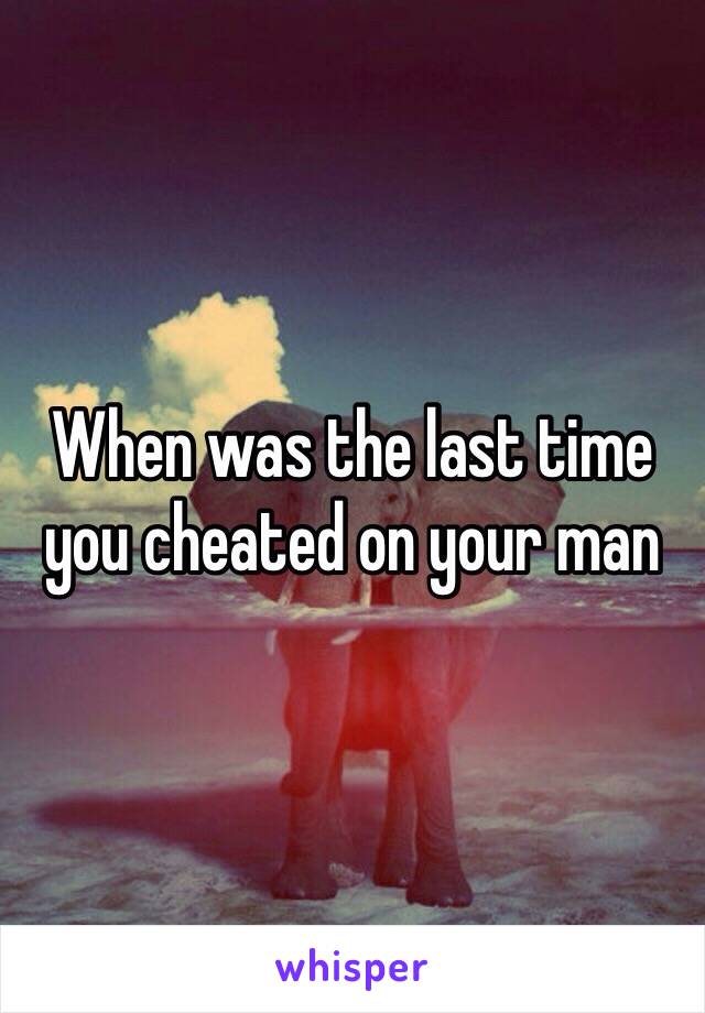 When was the last time you cheated on your man 