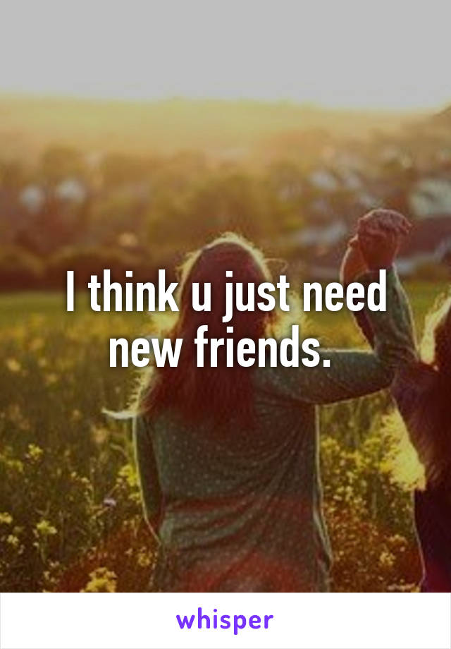 I think u just need new friends. 