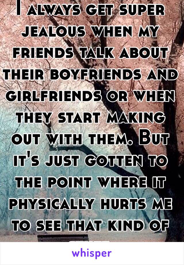 I always get super jealous when my friends talk about their boyfriends and girlfriends or when they start making out with them. But it's just gotten to the point where it physically hurts me to see that kind of stuff. 