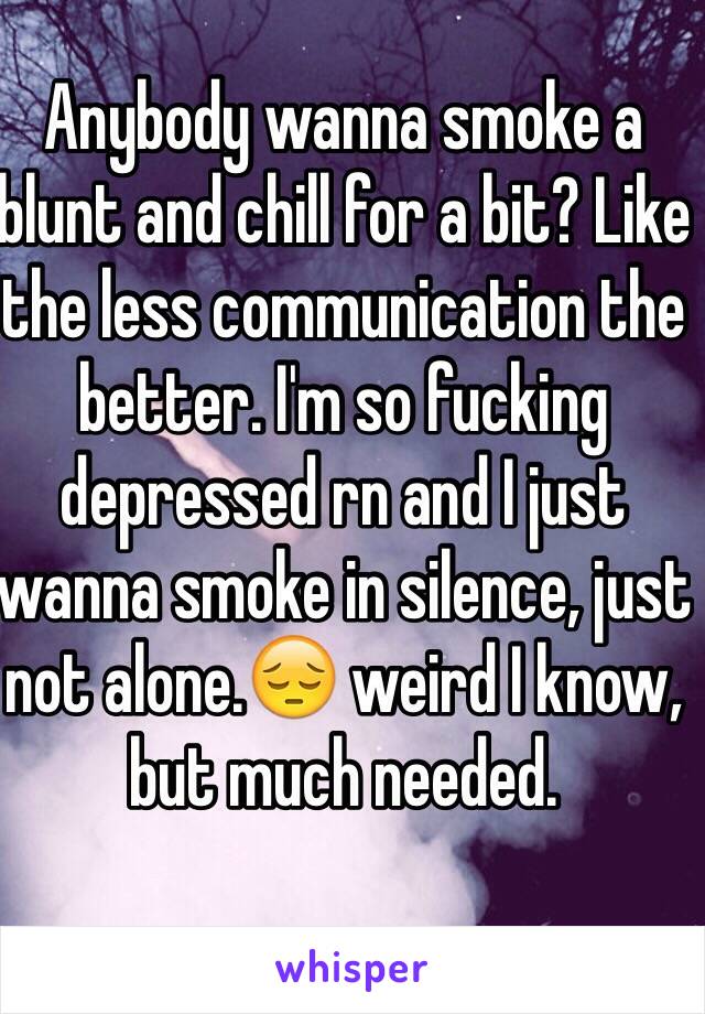 Anybody wanna smoke a blunt and chill for a bit? Like the less communication the better. I'm so fucking depressed rn and I just wanna smoke in silence, just not alone.😔 weird I know, but much needed.