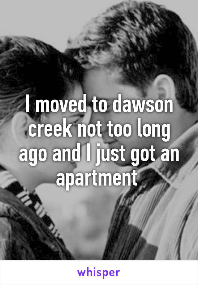 I moved to dawson creek not too long ago and I just got an apartment 