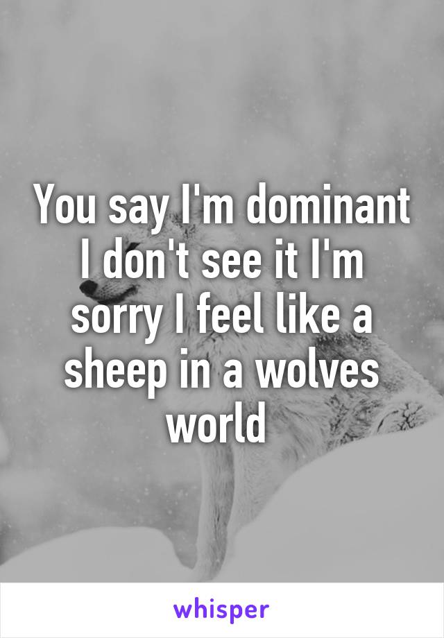 You say I'm dominant I don't see it I'm sorry I feel like a sheep in a wolves world 