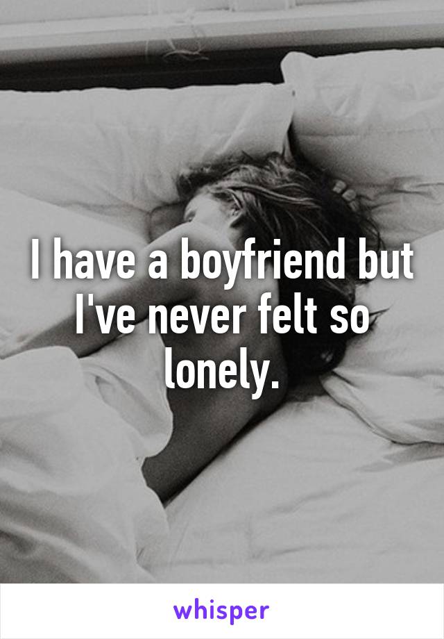 I have a boyfriend but I've never felt so lonely.