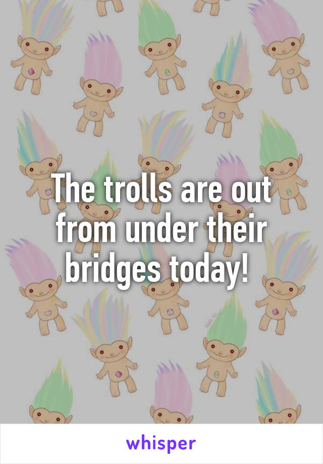 The trolls are out from under their bridges today! 