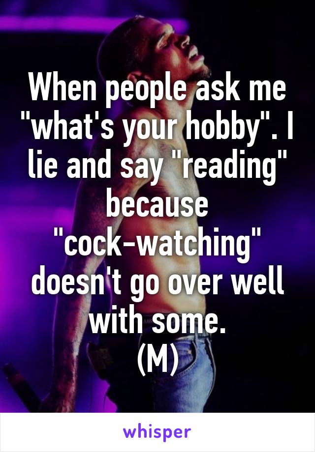 When people ask me "what's your hobby". I lie and say "reading" because "cock-watching" doesn't go over well with some.
(M)