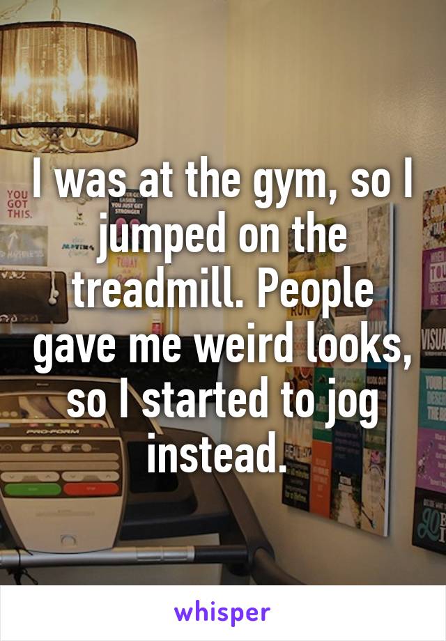 I was at the gym, so I jumped on the treadmill. People gave me weird looks, so I started to jog instead. 