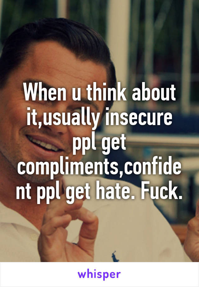 When u think about it,usually insecure ppl get compliments,confident ppl get hate. Fuck.