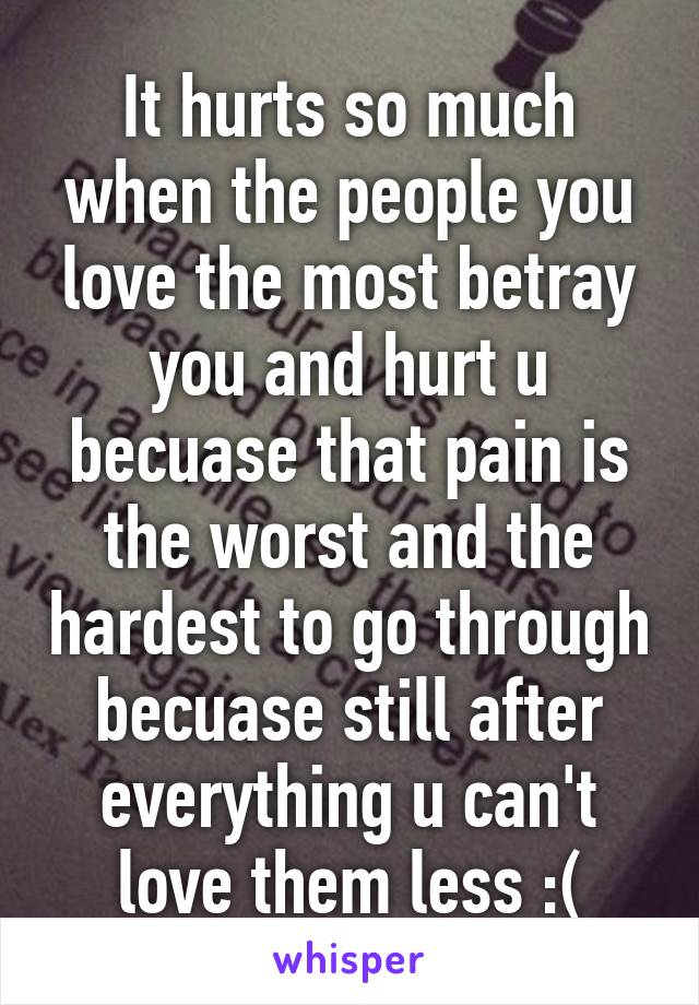 It hurts so much when the people you love the most betray you and hurt u becuase that pain is the worst and the hardest to go through becuase still after everything u can't love them less :(