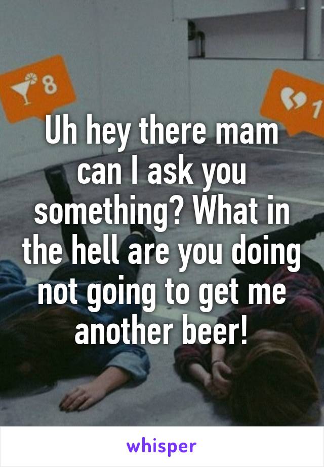 Uh hey there mam can I ask you something? What in the hell are you doing not going to get me another beer!